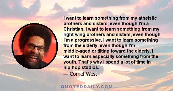 I want to learn something from my atheistic brothers and sisters, even though I'm a Christian. I want to learn something from my right-wing brothers and sisters, even though I'm a progressive. I want to learn something