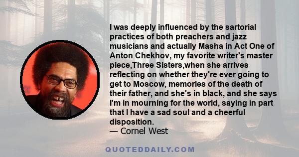 I was deeply influenced by the sartorial practices of both preachers and jazz musicians and actually Masha in Act One of Anton Chekhov, my favorite writer's master piece,Three Sisters,when she arrives reflecting on