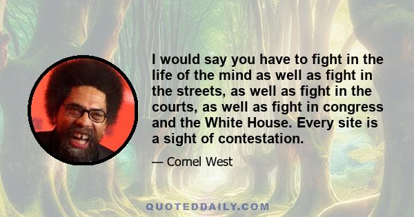 I would say you have to fight in the life of the mind as well as fight in the streets, as well as fight in the courts, as well as fight in congress and the White House. Every site is a sight of contestation.