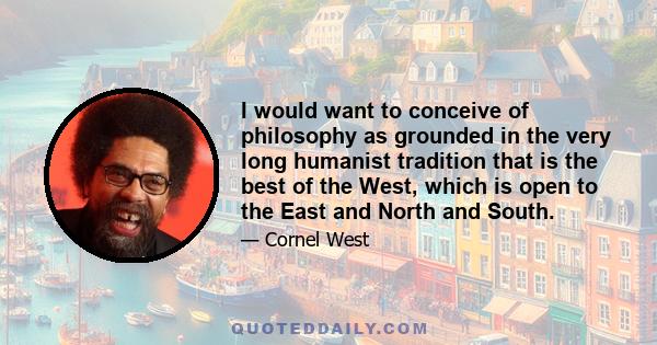 I would want to conceive of philosophy as grounded in the very long humanist tradition that is the best of the West, which is open to the East and North and South.