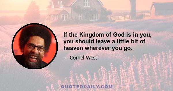 If the Kingdom of God is in you, you should leave a little bit of heaven wherever you go.