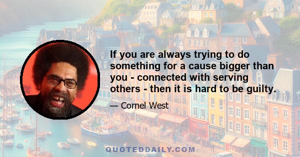 If you are always trying to do something for a cause bigger than you - connected with serving others - then it is hard to be guilty.