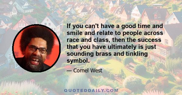 If you can't have a good time and smile and relate to people across race and class, then the success that you have ultimately is just sounding brass and tinkling symbol.