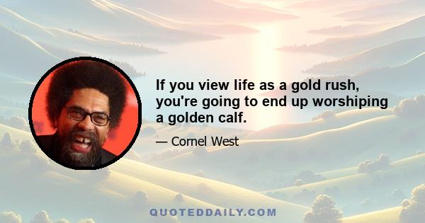 If you view life as a gold rush, you're going to end up worshiping a golden calf.