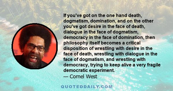 If you've got on the one hand death, dogmatism, domination, and on the other you've got desire in the face of death, dialogue in the face of dogmatism, democracy in the face of domination, then philosophy itself becomes 