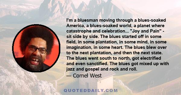 I'm a bluesman moving through a blues-soaked America, a blues-soaked world, a planet where catastrophe and celebration... Joy and Pain - sit side by side. The blues started off in some field, in some plantation, in some 