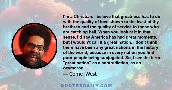 I'm a Christian. I believe that greatness has to do with the quality of love shown to the least of thy brethren and the quality of service to those who are catching hell. When you look at it in that sense, I'd say