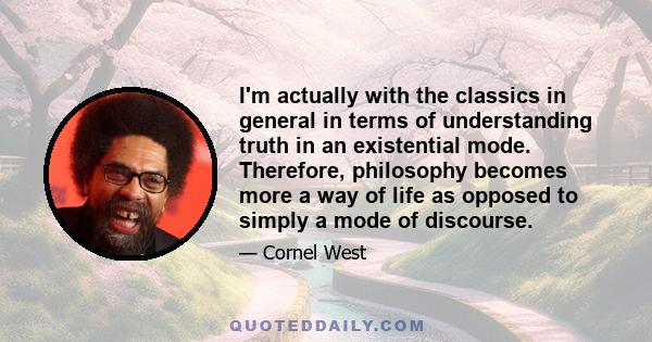 I'm actually with the classics in general in terms of understanding truth in an existential mode. Therefore, philosophy becomes more a way of life as opposed to simply a mode of discourse.