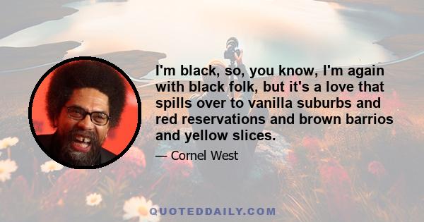 I'm black, so, you know, I'm again with black folk, but it's a love that spills over to vanilla suburbs and red reservations and brown barrios and yellow slices.