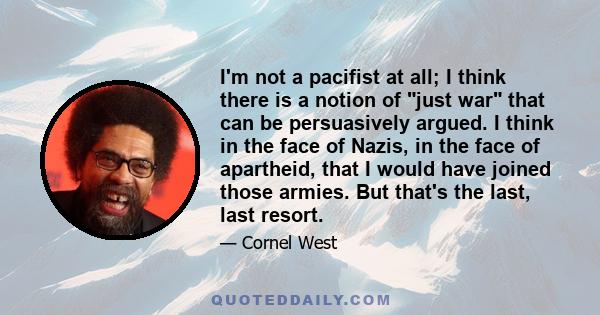 I'm not a pacifist at all; I think there is a notion of just war that can be persuasively argued. I think in the face of Nazis, in the face of apartheid, that I would have joined those armies. But that's the last, last