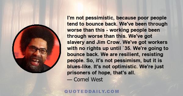 I'm not pessimistic, because poor people tend to bounce back. We've been through worse than this - working people been through worse than this. We've got slavery and Jim Crow. We've got workers with no rights up until