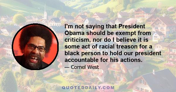 I'm not saying that President Obama should be exempt from criticism, nor do I believe it is some act of racial treason for a black person to hold our president accountable for his actions.