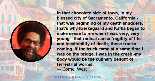 In that chocolate side of town, in my blessed city of Sacramento, California - that was beginning of my death shudders, that's why Kierkegaard and Kafka began to make sense to me when I was very, very young - that