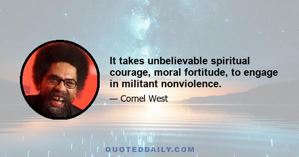 It takes unbelievable spiritual courage, moral fortitude, to engage in militant nonviolence.