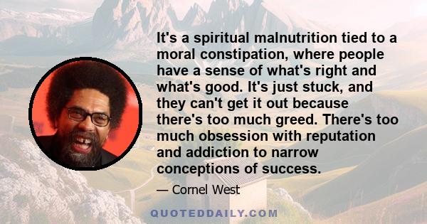 It's a spiritual malnutrition tied to a moral constipation, where people have a sense of what's right and what's good. It's just stuck, and they can't get it out because there's too much greed. There's too much