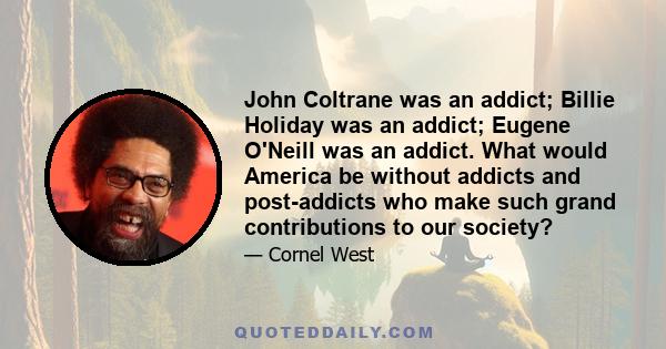 John Coltrane was an addict; Billie Holiday was an addict; Eugene O'Neill was an addict. What would America be without addicts and post-addicts who make such grand contributions to our society?