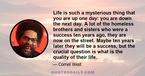 Life is such a mysterious thing that you are up one day; you are down the next day. A lot of the homeless brothers and sisters who were a success ten years ago, they are now on the street. Maybe ten years later they