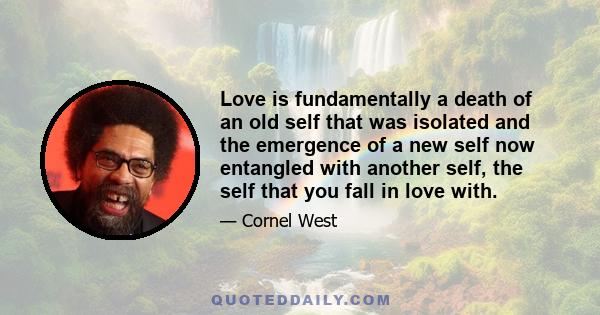 Love is fundamentally a death of an old self that was isolated and the emergence of a new self now entangled with another self, the self that you fall in love with.