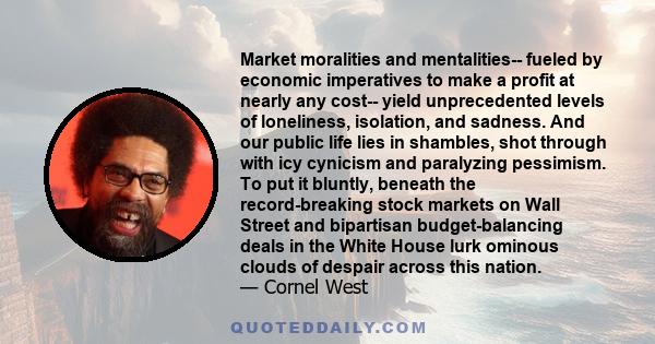 Market moralities and mentalities-- fueled by economic imperatives to make a profit at nearly any cost-- yield unprecedented levels of loneliness, isolation, and sadness. And our public life lies in shambles, shot