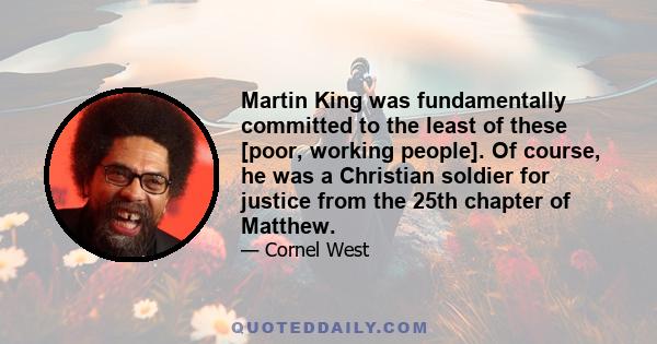 Martin King was fundamentally committed to the least of these [poor, working people]. Of course, he was a Christian soldier for justice from the 25th chapter of Matthew.