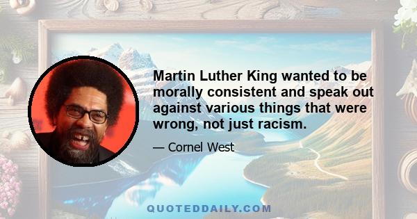 Martin Luther King wanted to be morally consistent and speak out against various things that were wrong, not just racism.