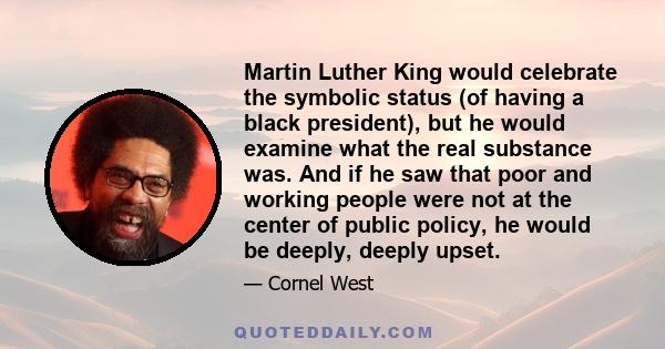 Martin Luther King would celebrate the symbolic status (of having a black president), but he would examine what the real substance was. And if he saw that poor and working people were not at the center of public policy, 