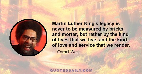 Martin Luther King's legacy is never to be measured by bricks and mortar, but rather by the kind of lives that we live, and the kind of love and service that we render.