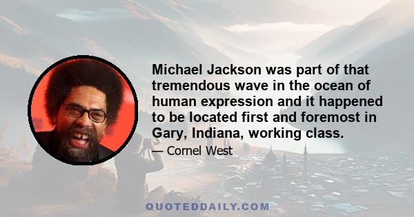 Michael Jackson was part of that tremendous wave in the ocean of human expression and it happened to be located first and foremost in Gary, Indiana, working class.