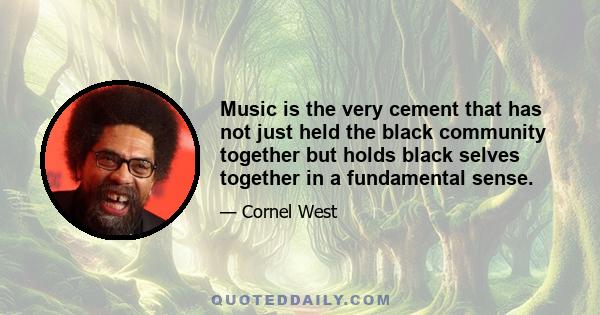 Music is the very cement that has not just held the black community together but holds black selves together in a fundamental sense.