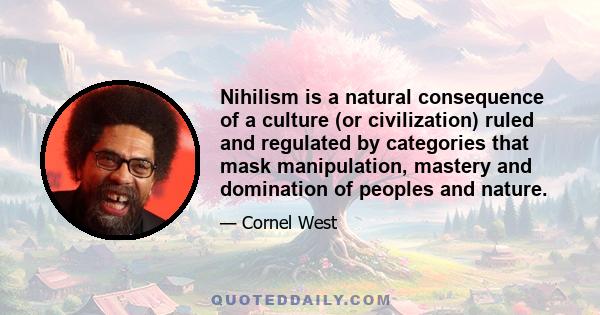 Nihilism is a natural consequence of a culture (or civilization) ruled and regulated by categories that mask manipulation, mastery and domination of peoples and nature.