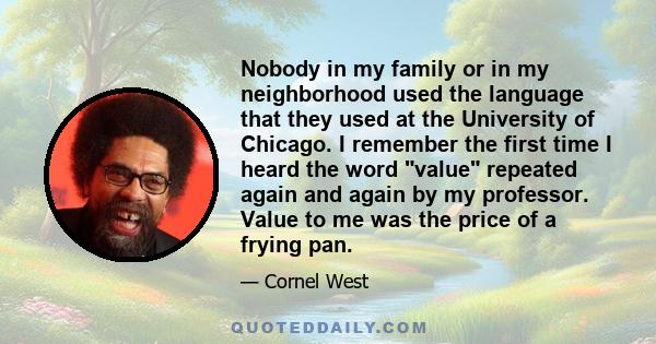 Nobody in my family or in my neighborhood used the language that they used at the University of Chicago. I remember the first time I heard the word value repeated again and again by my professor. Value to me was the