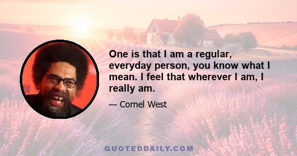 One is that I am a regular, everyday person, you know what I mean. I feel that wherever I am, I really am.