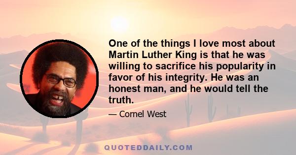 One of the things I love most about Martin Luther King is that he was willing to sacrifice his popularity in favor of his integrity. He was an honest man, and he would tell the truth.