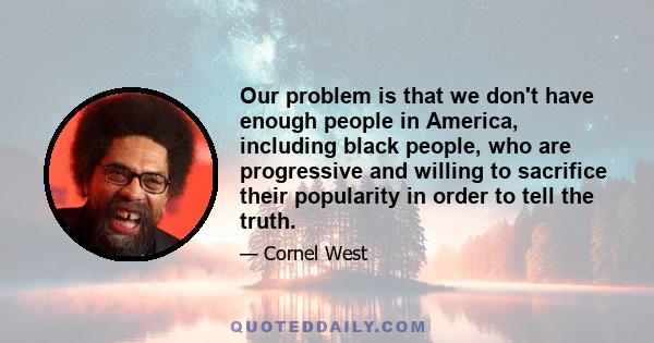 Our problem is that we don't have enough people in America, including black people, who are progressive and willing to sacrifice their popularity in order to tell the truth.