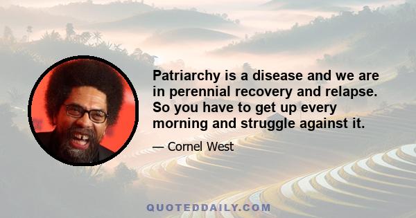 Patriarchy is a disease and we are in perennial recovery and relapse. So you have to get up every morning and struggle against it.