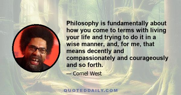 Philosophy is fundamentally about how you come to terms with living your life and trying to do it in a wise manner, and, for me, that means decently and compassionately and courageously and so forth.