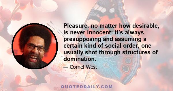 Pleasure, no matter how desirable, is never innocent: it's always presupposing and assuming a certain kind of social order, one usually shot through structures of domination.