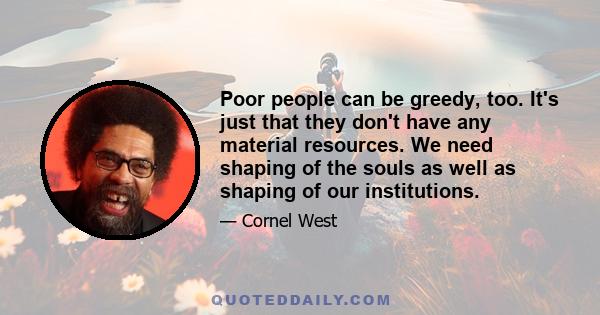 Poor people can be greedy, too. It's just that they don't have any material resources. We need shaping of the souls as well as shaping of our institutions.