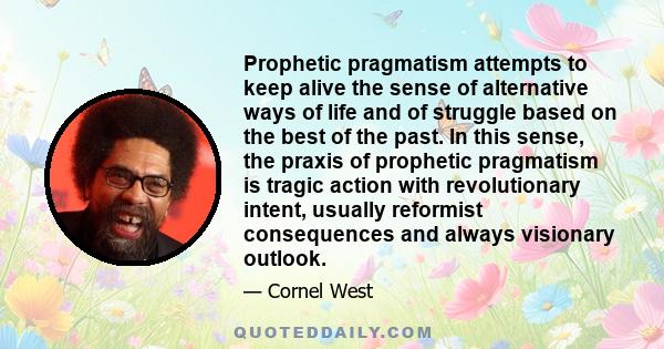 Prophetic pragmatism attempts to keep alive the sense of alternative ways of life and of struggle based on the best of the past. In this sense, the praxis of prophetic pragmatism is tragic action with revolutionary