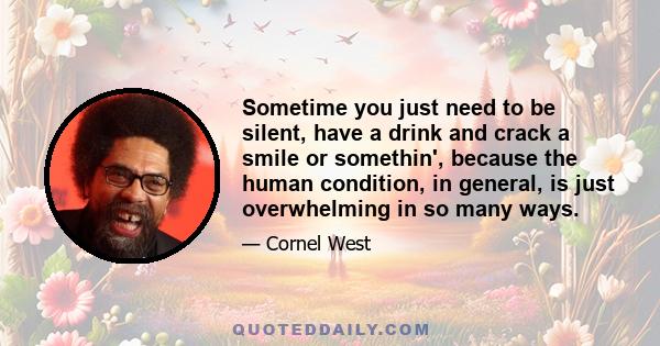 Sometime you just need to be silent, have a drink and crack a smile or somethin', because the human condition, in general, is just overwhelming in so many ways.