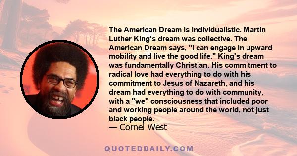 The American Dream is individualistic. Martin Luther King's dream was collective. The American Dream says, I can engage in upward mobility and live the good life. King's dream was fundamentally Christian. His commitment 