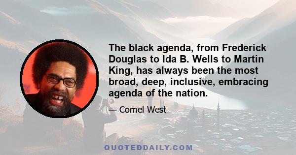 The black agenda, from Frederick Douglas to Ida B. Wells to Martin King, has always been the most broad, deep, inclusive, embracing agenda of the nation.