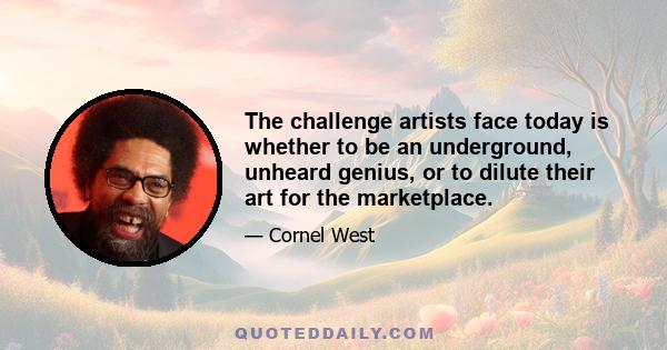 The challenge artists face today is whether to be an underground, unheard genius, or to dilute their art for the marketplace.