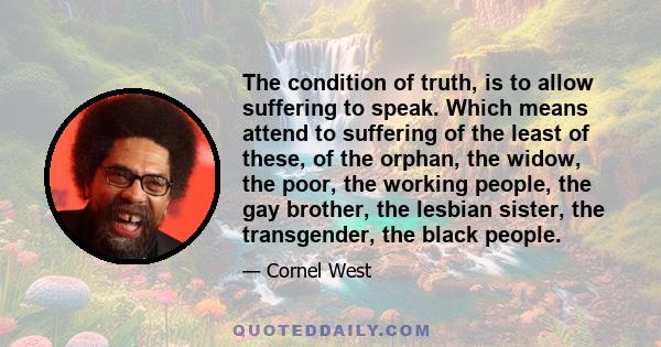 The condition of truth, is to allow suffering to speak. Which means attend to suffering of the least of these, of the orphan, the widow, the poor, the working people, the gay brother, the lesbian sister, the