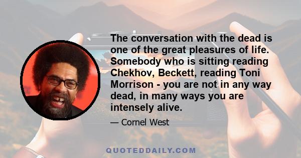 The conversation with the dead is one of the great pleasures of life. Somebody who is sitting reading Chekhov, Beckett, reading Toni Morrison - you are not in any way dead, in many ways you are intensely alive.