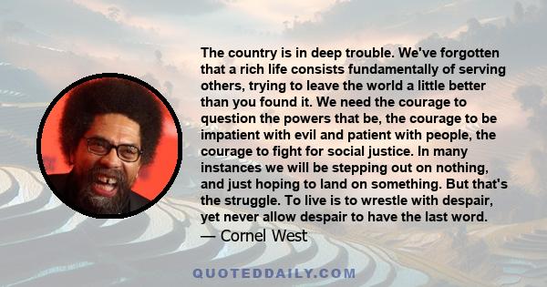 The country is in deep trouble. We've forgotten that a rich life consists fundamentally of serving others, trying to leave the world a little better than you found it. We need the courage to question the powers that be, 