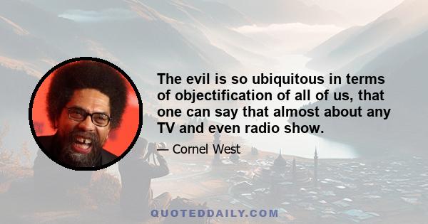 The evil is so ubiquitous in terms of objectification of all of us, that one can say that almost about any TV and even radio show.