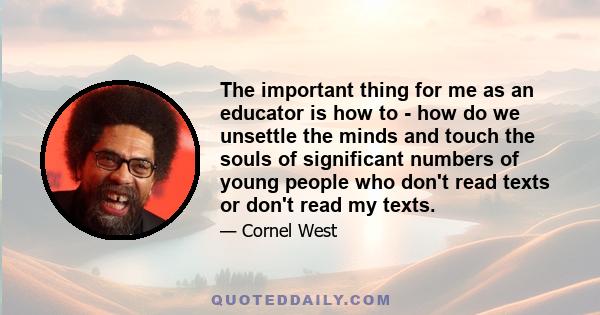 The important thing for me as an educator is how to - how do we unsettle the minds and touch the souls of significant numbers of young people who don't read texts or don't read my texts.