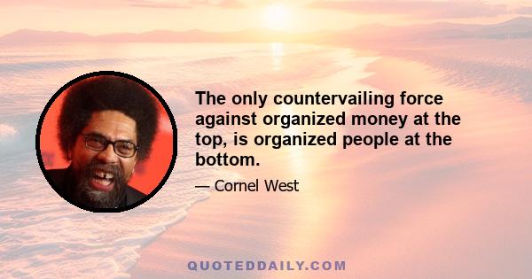 The only countervailing force against organized money at the top, is organized people at the bottom.