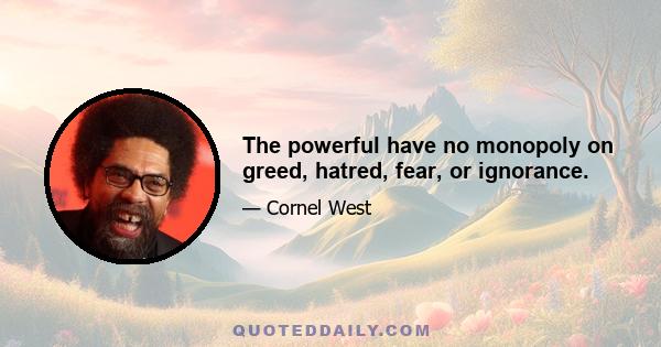 The powerful have no monopoly on greed, hatred, fear, or ignorance.